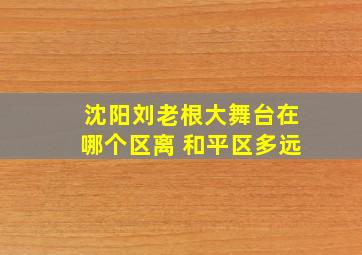 沈阳刘老根大舞台在哪个区离 和平区多远